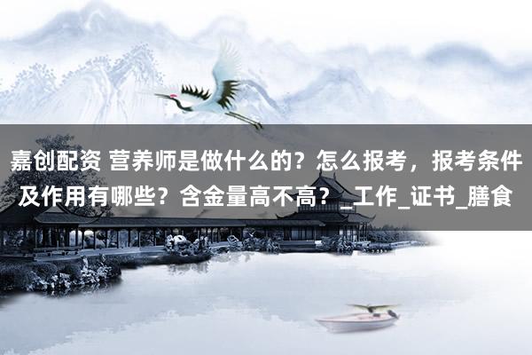 嘉创配资 营养师是做什么的？怎么报考，报考条件及作用有哪些？含金量高不高？_工作_证书_膳食