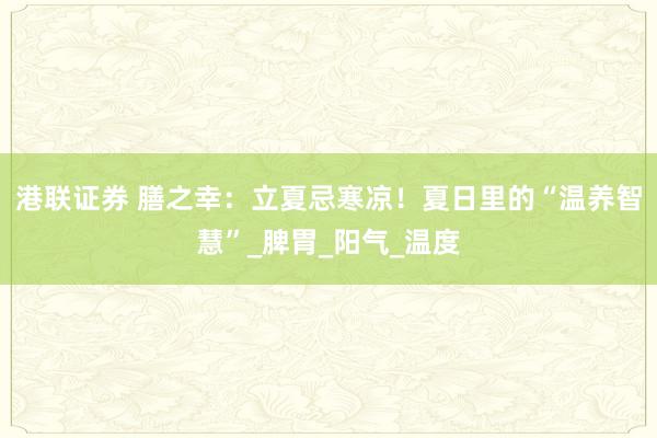 港联证券 膳之幸：立夏忌寒凉！夏日里的“温养智慧”_脾胃_阳气_温度
