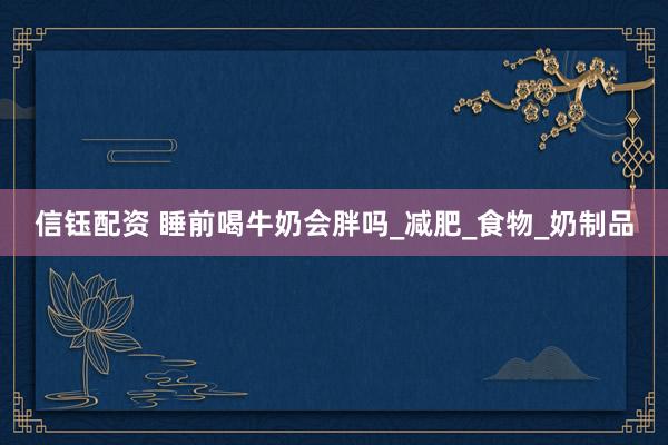 信钰配资 睡前喝牛奶会胖吗_减肥_食物_奶制品