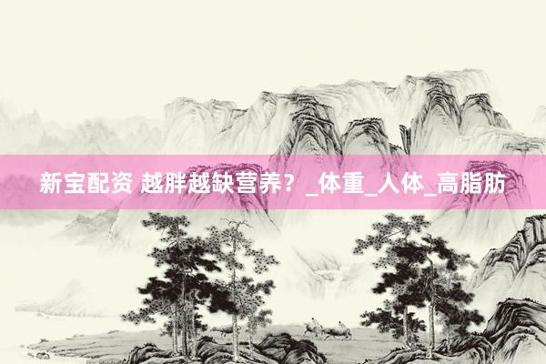 新宝配资 越胖越缺营养？_体重_人体_高脂肪