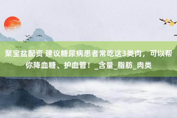 聚宝盆配资 建议糖尿病患者常吃这3类肉，可以帮你降血糖、护血管！_含量_脂肪_肉类