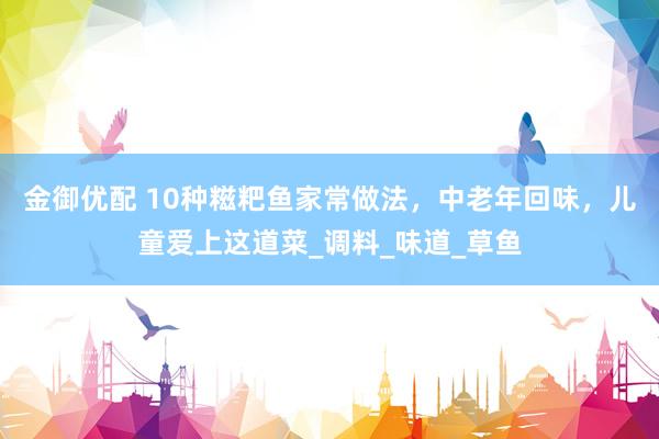 金御优配 10种糍粑鱼家常做法，中老年回味，儿童爱上这道菜_调料_味道_草鱼