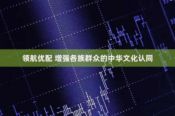 领航优配 增强各族群众的中华文化认同