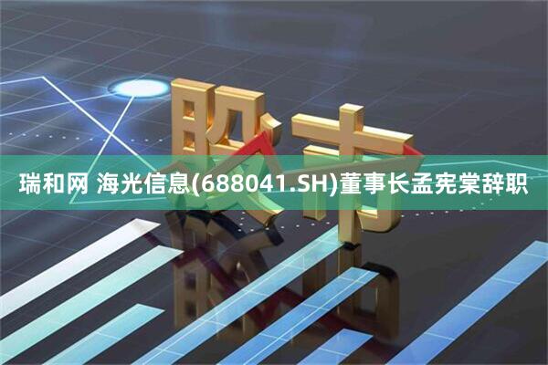 瑞和网 海光信息(688041.SH)董事长孟宪棠辞职
