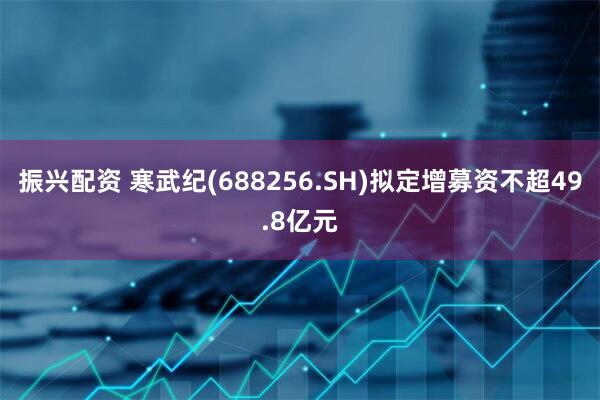 振兴配资 寒武纪(688256.SH)拟定增募资不超49.8亿元