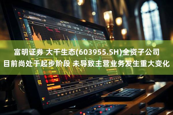 富明证券 大千生态(603955.SH)全资子公司目前尚处于起步阶段 未导致主营业务发生重大变化