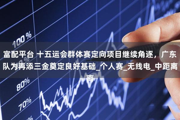 富配平台 十五运会群体赛定向项目继续角逐，广东队为再添三金奠定良好基础_个人赛_无线电_中距离