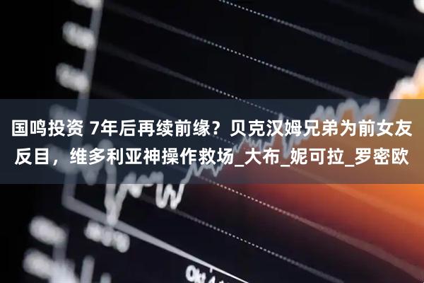 国鸣投资 7年后再续前缘？贝克汉姆兄弟为前女友反目，维多利亚神操作救场_大布_妮可拉_罗密欧