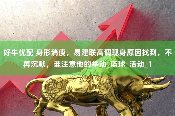 好牛优配 身形消瘦，易建联高调现身原因找到，不再沉默，谁注意他的举动_篮球_活动_1