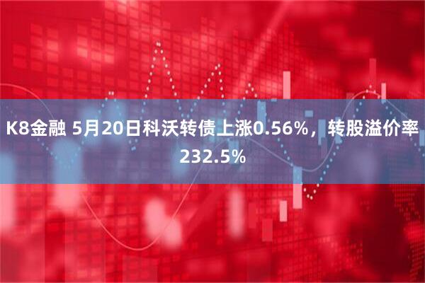 K8金融 5月20日科沃转债上涨0.56%，转股溢价率232.5%