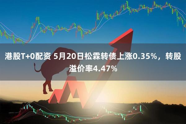 港股T+0配资 5月20日松霖转债上涨0.35%，转股溢价率4.47%