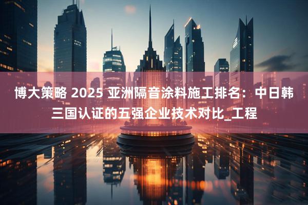 博大策略 2025 亚洲隔音涂料施工排名：中日韩三国认证的五强企业技术对比_工程