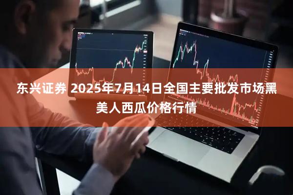 东兴证券 2025年7月14日全国主要批发市场黑美人西瓜价格行情