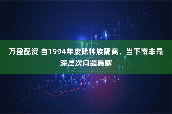 万盈配资 自1994年废除种族隔离,当下南非最深层次问题暴露
