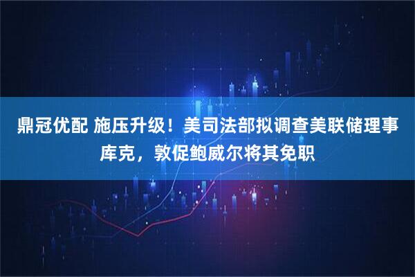 鼎冠优配 施压升级!美司法部拟调查美联储理事库克,敦促鲍威尔将其免职