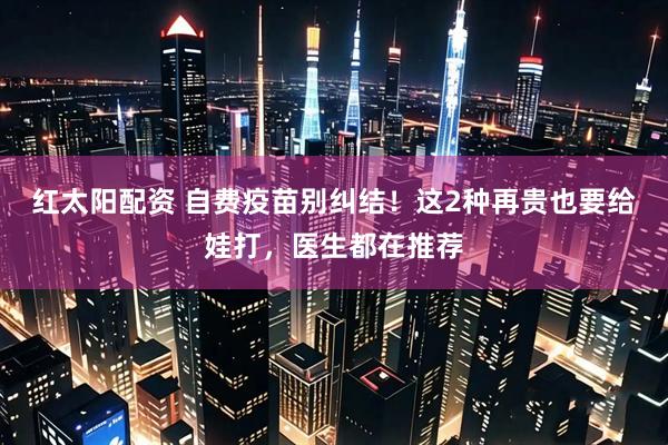 红太阳配资 自费疫苗别纠结!这2种再贵也要给娃打,医生都在推荐