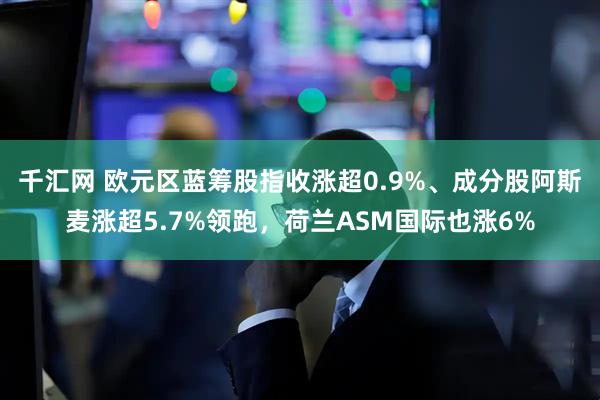 千汇网 欧元区蓝筹股指收涨超0.9%、成分股阿斯麦涨超5.7%领跑，荷兰ASM国际也涨6%