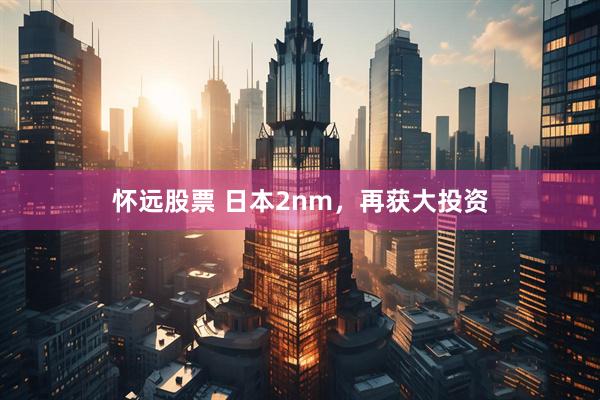 怀远股票 日本2nm,再获大投资