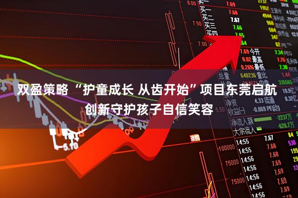 双盈策略 “护童成长 从齿开始”项目东莞启航 创新守护孩子自信笑容