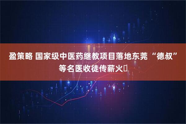盈策略 国家级中医药继教项目落地东莞 “德叔”等名医收徒传薪火​